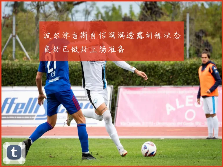 波尔津吉斯自信满满透露训练状态良好已做好上场准备