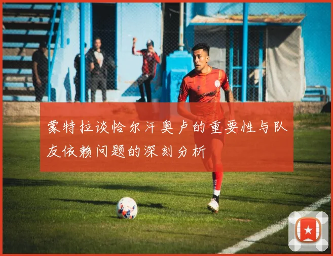 蒙特拉谈恰尔汗奥卢的重要性与队友依赖问题的深刻分析