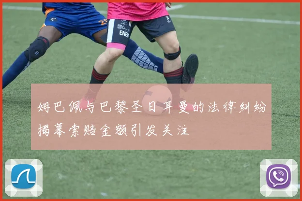 姆巴佩与巴黎圣日耳曼的法律纠纷揭幕索赔金额引发关注