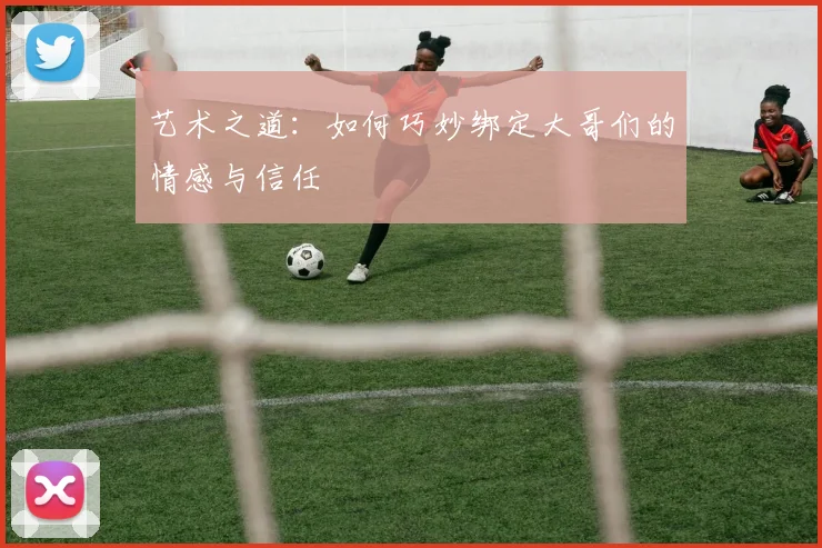艺术之道：如何巧妙绑定大哥们的情感与信任