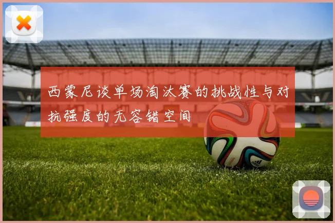 西蒙尼谈单场淘汰赛的挑战性与对抗强度的无容错空间