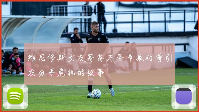 维尼修斯女友筹备万圣节派对曾引发分手危机的故事