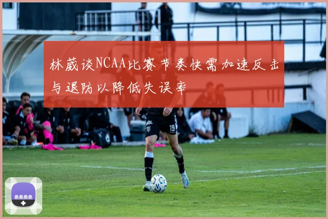 林葳谈NCAA比赛节奏快需加速反击与退防以降低失误率