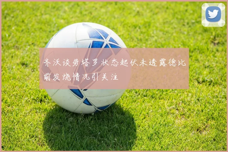 齐沃谈劳塔罗状态起伏未透露德比前发烧情况引关注