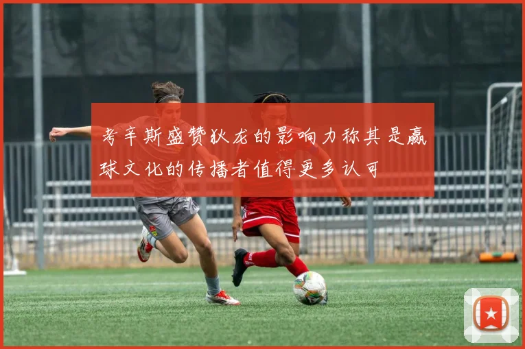考辛斯盛赞狄龙的影响力称其是赢球文化的传播者值得更多认可