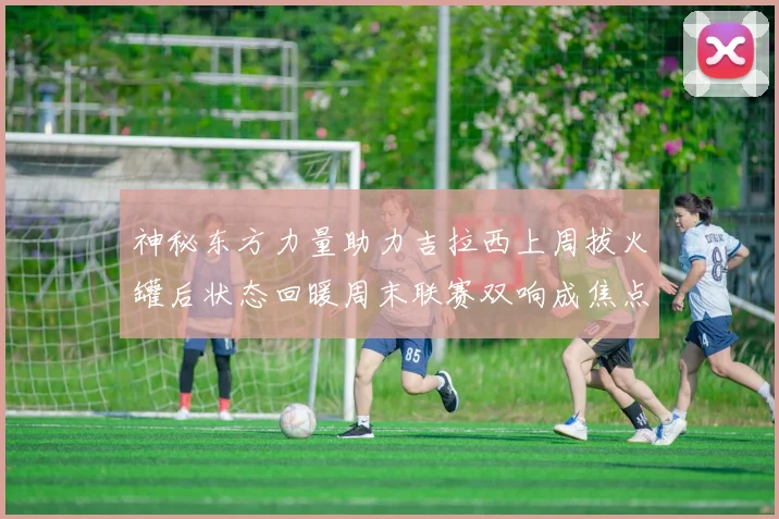 神秘东方力量助力吉拉西上周拔火罐后状态回暖周末联赛双响成焦点