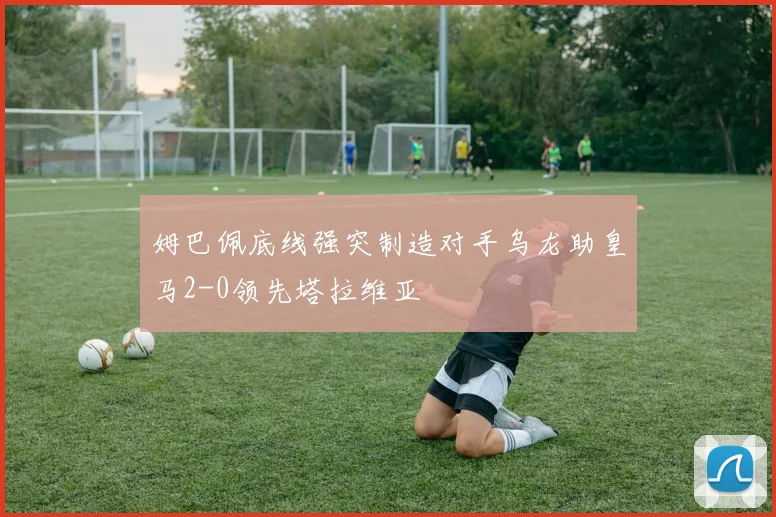 姆巴佩底线强突制造对手乌龙助皇马2-0领先塔拉维亚