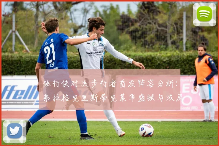 独行侠对决步行者首发阵容分析：弗拉格克里斯蒂克莱华盛顿与浓眉的精彩对决
