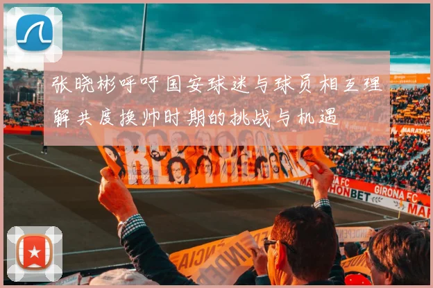 张晓彬呼吁国安球迷与球员相互理解共度换帅时期的挑战与机遇