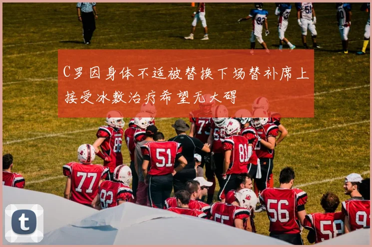 C罗因身体不适被替换下场替补席上接受冰敷治疗希望无大碍