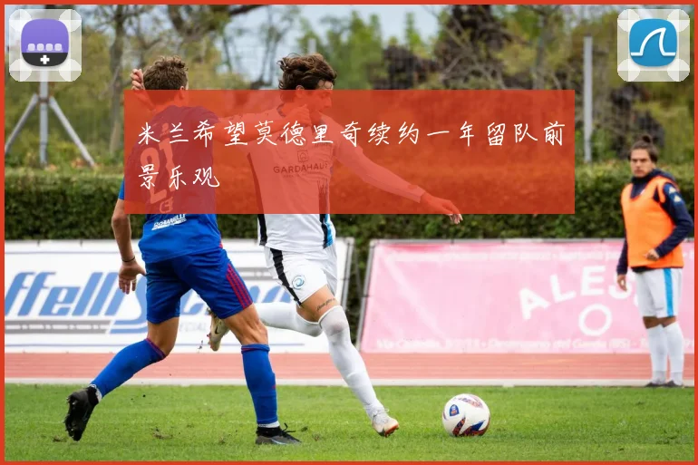 米兰希望莫德里奇续约一年留队前景乐观