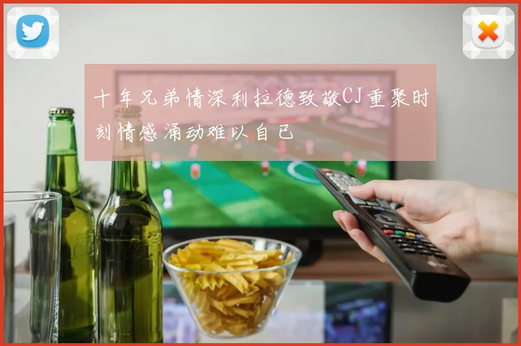 十年兄弟情深利拉德致敬CJ重聚时刻情感涌动难以自已