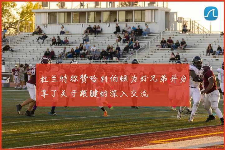 杜兰特称赞哈利伯顿为好兄弟并分享了关于跟腱的深入交流