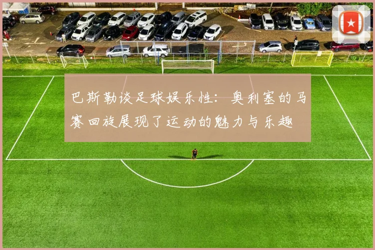 巴斯勒谈足球娱乐性：奥利塞的马赛回旋展现了运动的魅力与乐趣