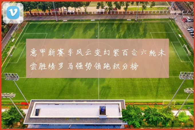 意甲新赛季风云变幻紫百合六轮未尝胜绩罗马强势领跑积分榜