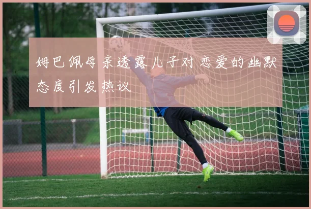 姆巴佩母亲透露儿子对恋爱的幽默态度引发热议