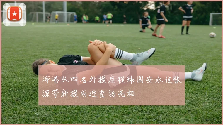 海港队四名外援启程韩国安永佳张源等新援或迎首场亮相