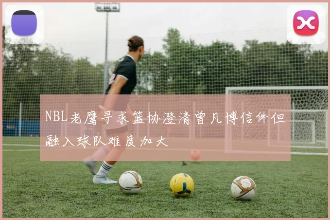 NBL老鹰寻求篮协澄清曾凡博信件但融入球队难度加大