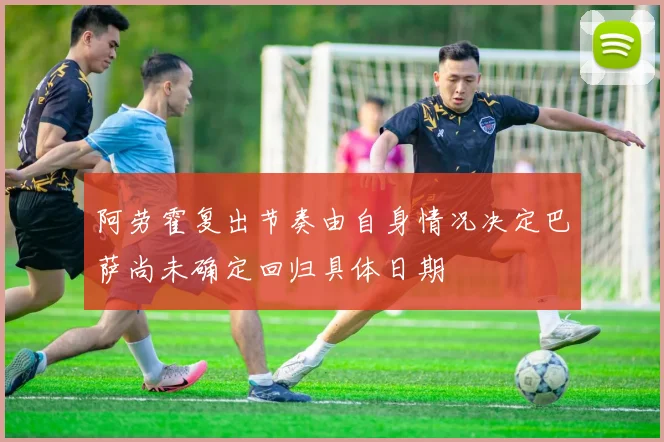 阿劳霍复出节奏由自身情况决定巴萨尚未确定回归具体日期