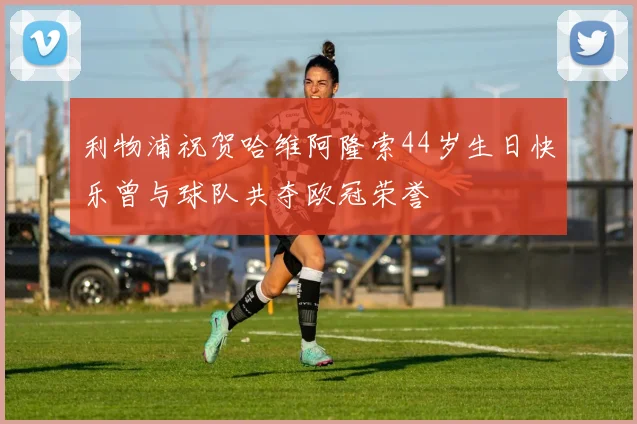 利物浦祝贺哈维阿隆索44岁生日快乐曾与球队共夺欧冠荣誉
