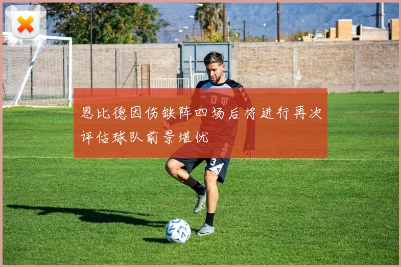 恩比德因伤缺阵四场后将进行再次评估球队前景堪忧