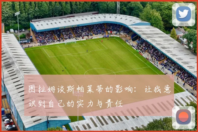 图拉姆谈斯帕莱蒂的影响：让我意识到自己的实力与责任