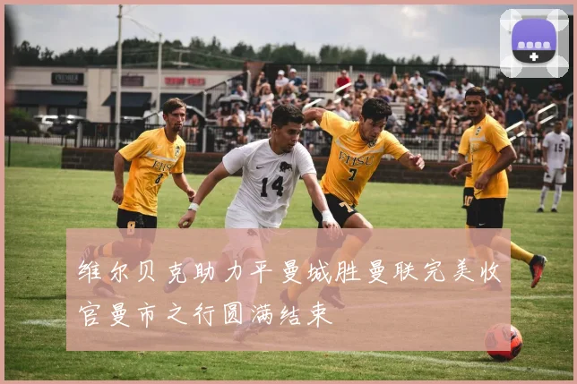 维尔贝克助力平曼城胜曼联完美收官曼市之行圆满结束