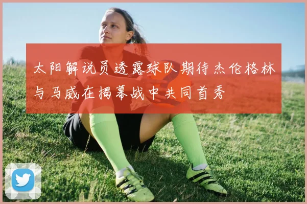 太阳解说员透露球队期待杰伦格林与马威在揭幕战中共同首秀