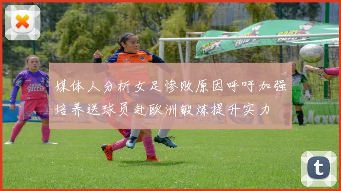 媒体人分析女足惨败原因呼吁加强培养送球员赴欧洲锻炼提升实力