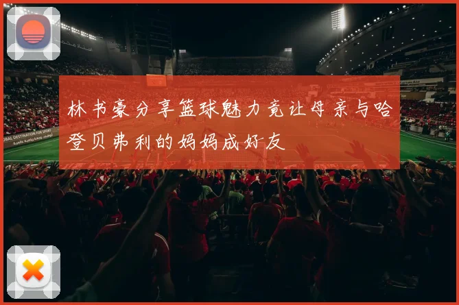 林书豪分享篮球魅力竟让母亲与哈登贝弗利的妈妈成好友