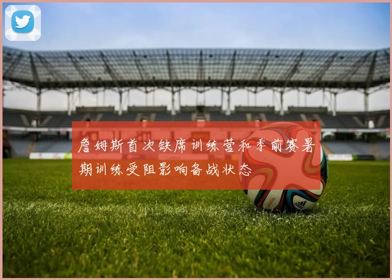 詹姆斯首次缺席训练营和季前赛暑期训练受阻影响备战状态