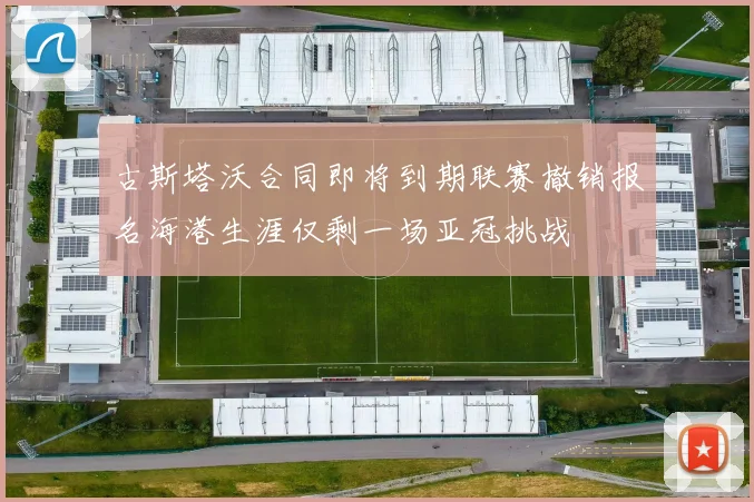古斯塔沃合同即将到期联赛撤销报名海港生涯仅剩一场亚冠挑战