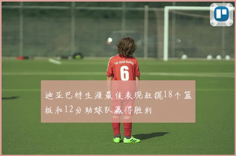 迪亚巴特生涯最佳表现狂揽18个篮板和12分助球队赢得胜利