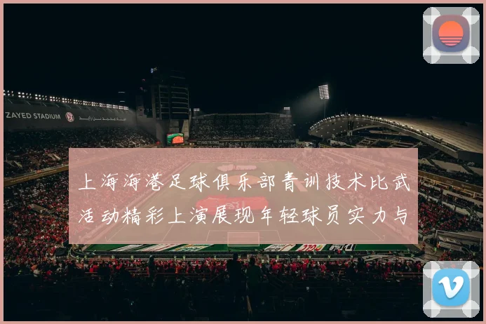 上海海港足球俱乐部青训技术比武活动精彩上演展现年轻球员实力与潜力