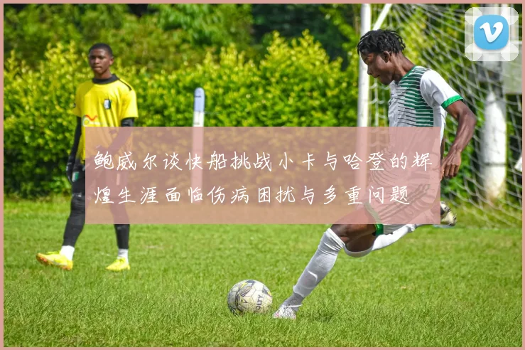 鲍威尔谈快船挑战小卡与哈登的辉煌生涯面临伤病困扰与多重问题