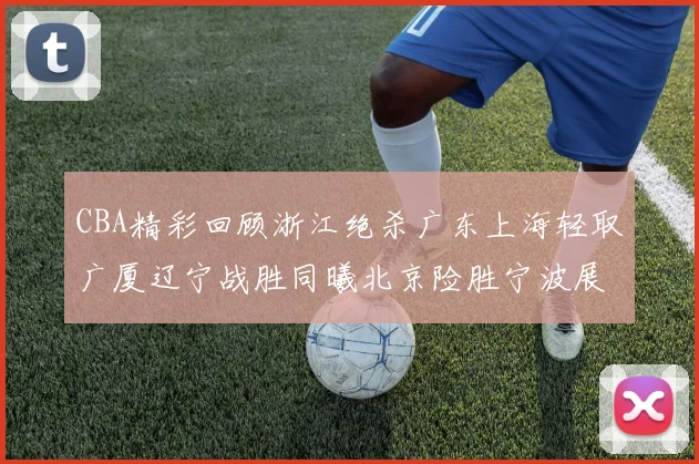 CBA精彩回顾浙江绝杀广东上海轻取广厦辽宁战胜同曦北京险胜宁波展现强队风采