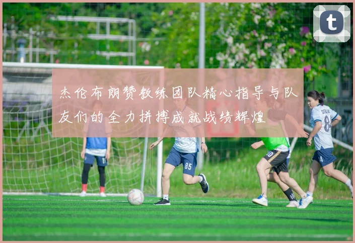 杰伦布朗赞教练团队精心指导与队友们的全力拼搏成就战绩辉煌