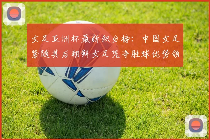 女足亚洲杯最新积分榜：中国女足紧随其后朝鲜女足凭净胜球优势领跑