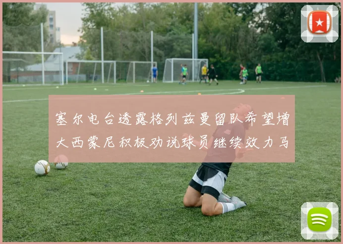 塞尔电台透露格列兹曼留队希望增大西蒙尼积极劝说球员继续效力马竞