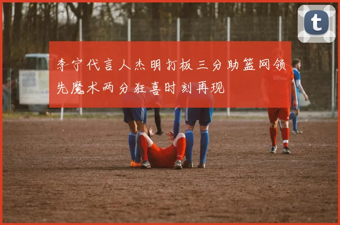 李宁代言人杰明打板三分助篮网领先魔术两分狂喜时刻再现