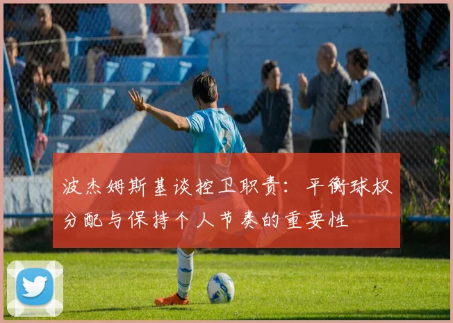 波杰姆斯基谈控卫职责：平衡球权分配与保持个人节奏的重要性